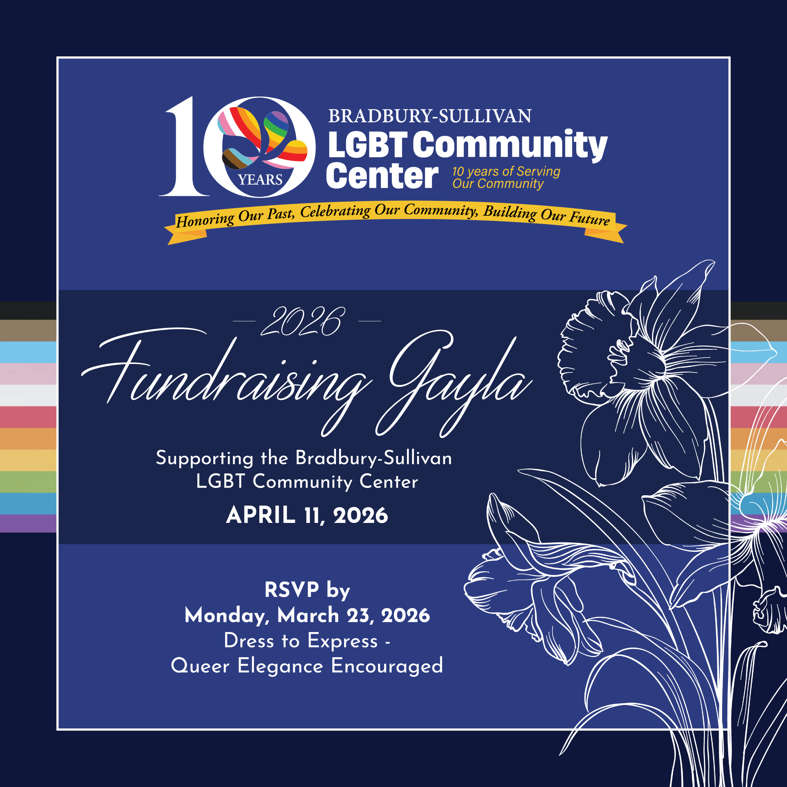 A rectangle graphic with a dark navy blue background with the progressive rainbow stripes across the background. A thin lined illustration of a daffodil is on the foreground. The top center reads: “10 Years Bradbury-Sullivan LGBT Community Center. 10 Years of Serving Our Community. Honoring Our Past, Celebrating Our Community, Building Our Future.”. Underneath reads: “2026 Fundraising Gayla. Supporting the Bradbury-Sullivan LGBT Community Center. April 11, 2026.”. Below reads “RSVP by Monday, March 23, 2026. Dress to Express - Queer Elegance Encouraged”.